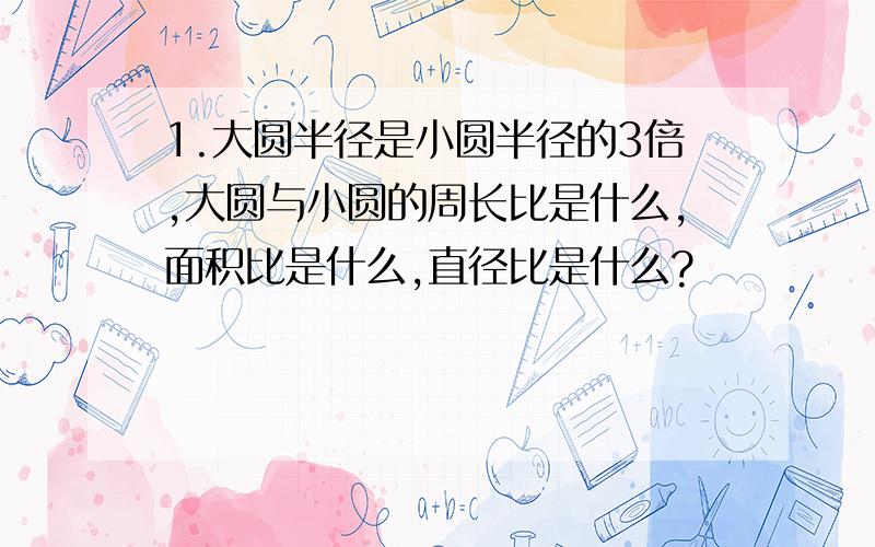 1.大圆半径是小圆半径的3倍,大圆与小圆的周长比是什么,面积比是什么,直径比是什么?