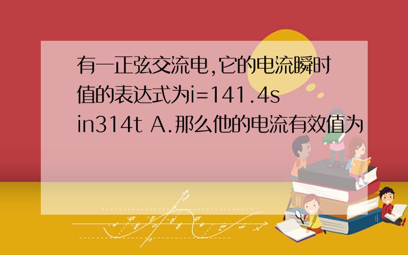 有一正弦交流电,它的电流瞬时值的表达式为i=141.4sin314t A.那么他的电流有效值为