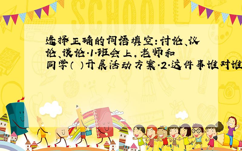 选择正确的词语填空：讨论、议论、谈论.1.班会上,老师和同学（ ）开展活动方案.2.这件事谁对谁错,