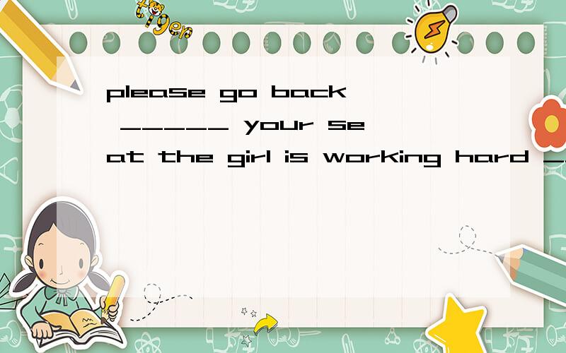 please go back _____ your seat the girl is working hard ____