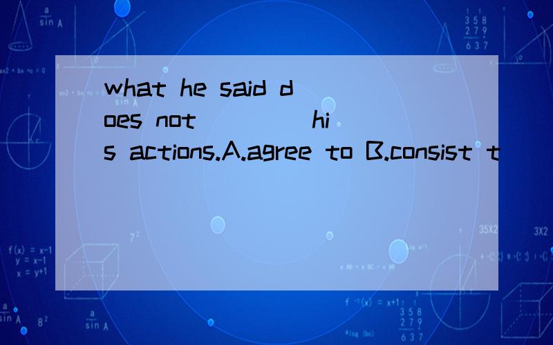 what he said does not____ his actions.A.agree to B.consist t