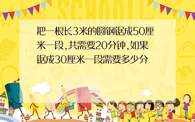 把一根长3米的圆钢锯成50厘米一段,共需要20分钟,如果锯成30厘米一段需要多少分