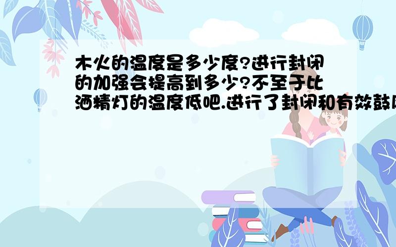 木火的温度是多少度?进行封闭的加强会提高到多少?不至于比洒精灯的温度低吧.进行了封闭和有效鼓风会高达多少度?请有识之士说