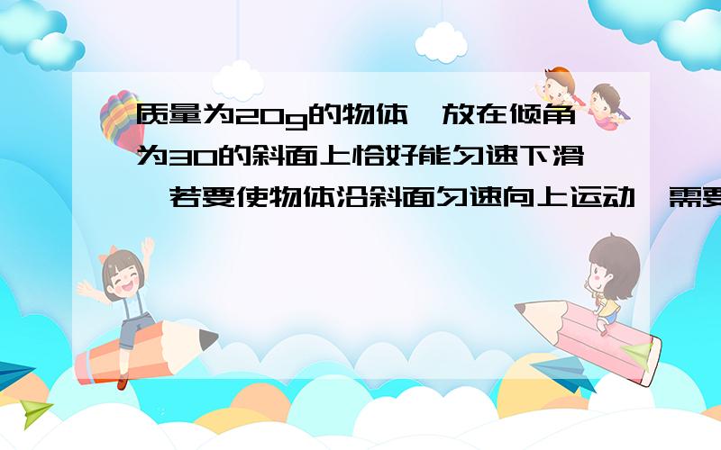 质量为20g的物体,放在倾角为30的斜面上恰好能匀速下滑,若要使物体沿斜面匀速向上运动,需要对物体施加多大