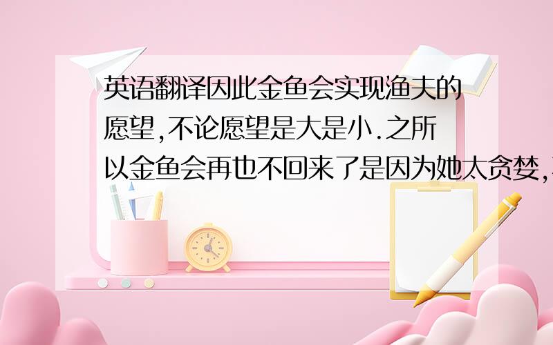 英语翻译因此金鱼会实现渔夫的愿望,不论愿望是大是小.之所以金鱼会再也不回来了是因为她太贪婪,不懂知足,许了太多的愿望.