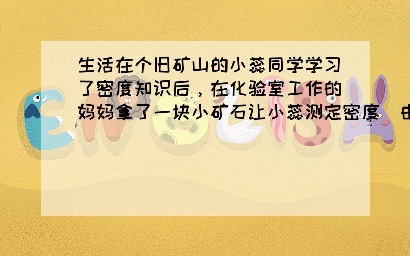 生活在个旧矿山的小蕊同学学习了密度知识后，在化验室工作的妈妈拿了一块小矿石让小蕊测定密度．由于没有量筒，她用一玻璃杯装满