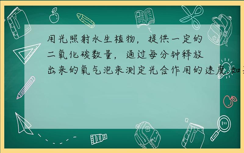 用光照射水生植物，提供一定的二氧化碳数量，通过每分钟释放出来的氧气泡来测定光合作用的速度.如果气泡越多，说明光合作用速度