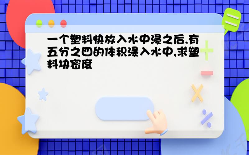 一个塑料快放入水中浸之后,有五分之四的体积浸入水中,求塑料块密度