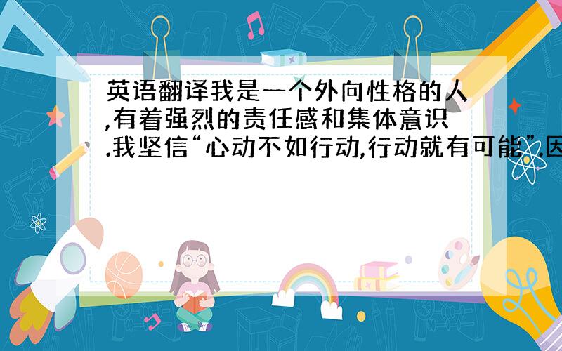 英语翻译我是一个外向性格的人,有着强烈的责任感和集体意识.我坚信“心动不如行动,行动就有可能”.因而,在学习生活中,我严