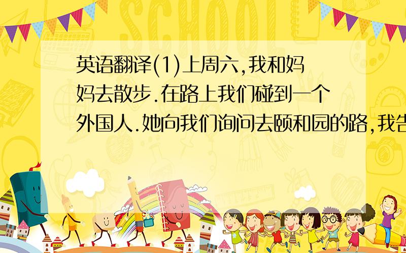 英语翻译(1)上周六,我和妈妈去散步.在路上我们碰到一个外国人.她向我们询问去颐和园的路,我告诉她沿着这样路一直往前走,