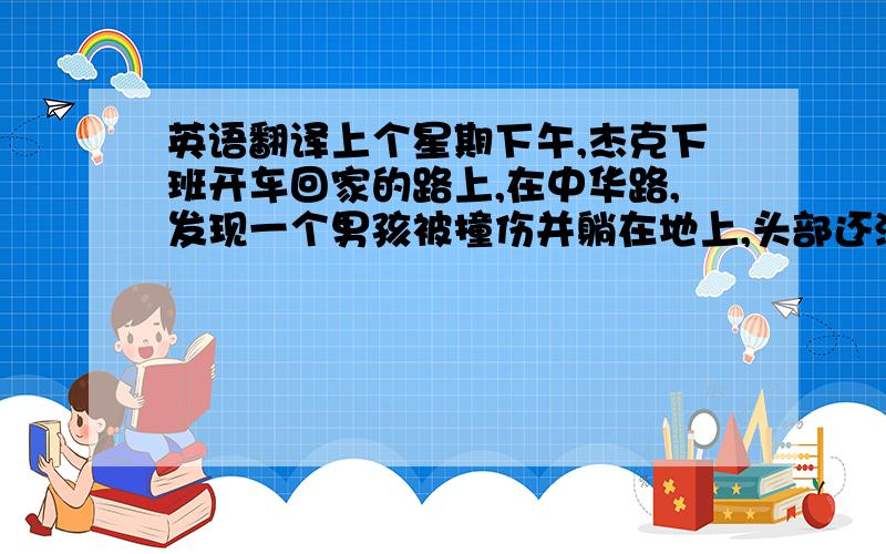 英语翻译上个星期下午,杰克下班开车回家的路上,在中华路,发现一个男孩被撞伤并躺在地上,头部还流着血,他立即停车,抱男孩上