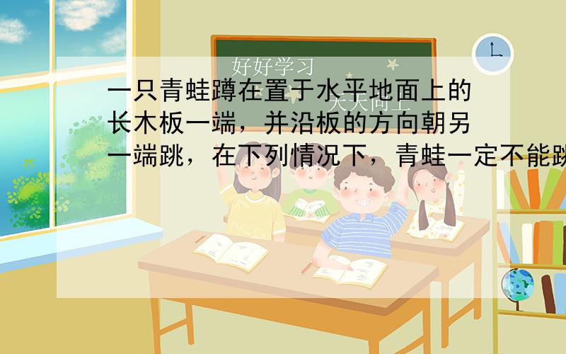 一只青蛙蹲在置于水平地面上的长木板一端，并沿板的方向朝另一端跳，在下列情况下，青蛙一定不能跳过长木板的是（　　）