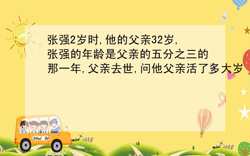 张强2岁时,他的父亲32岁,张强的年龄是父亲的五分之三的那一年,父亲去世,问他父亲活了多大岁