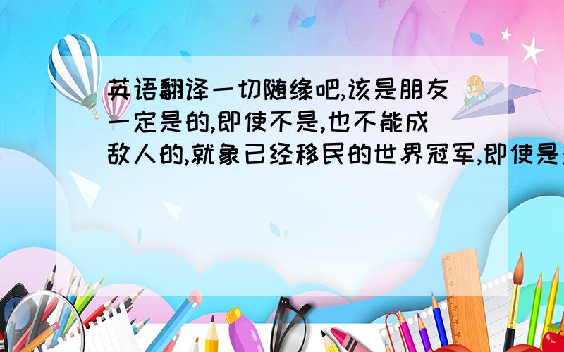 英语翻译一切随缘吧,该是朋友一定是的,即使不是,也不能成敌人的,就象已经移民的世界冠军,即使是对手,那也是场上的,场下,