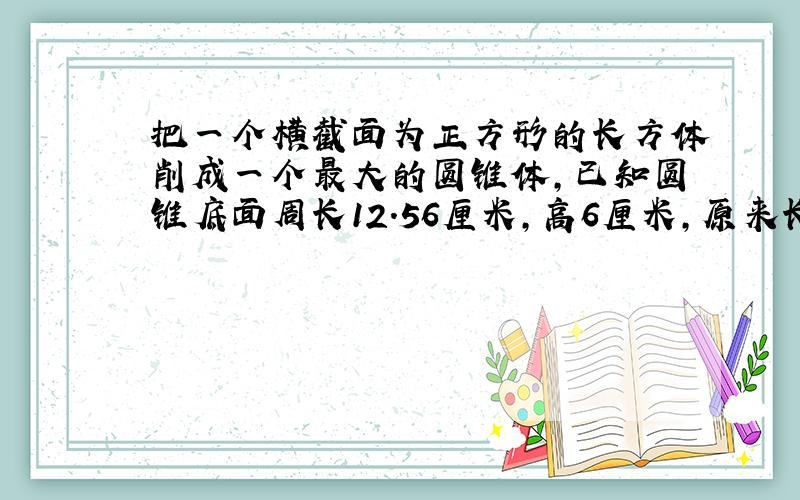 把一个横截面为正方形的长方体削成一个最大的圆锥体,已知圆锥底面周长12.56厘米,高6厘米,原来长方体的