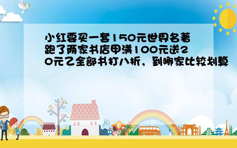 小红要买一套150元世界名著跑了两家书店甲满100元送20元乙全部书打八折，到哪家比较划算