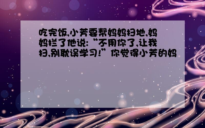 吃完饭,小芳要帮妈妈扫地,妈妈拦了他说:“不用你了,让我扫,别耽误学习!”你觉得小芳的妈