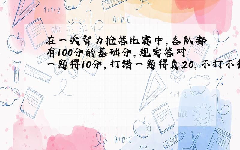 在一次智力抢答比赛中,各队都有100分的基础分,规定答对一题得10分,打错一题得负20,不打不得分