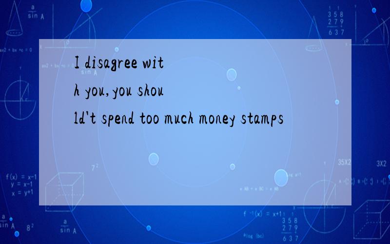 I disagree with you,you should't spend too much money stamps