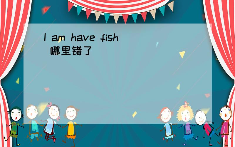 I am have fish 哪里错了