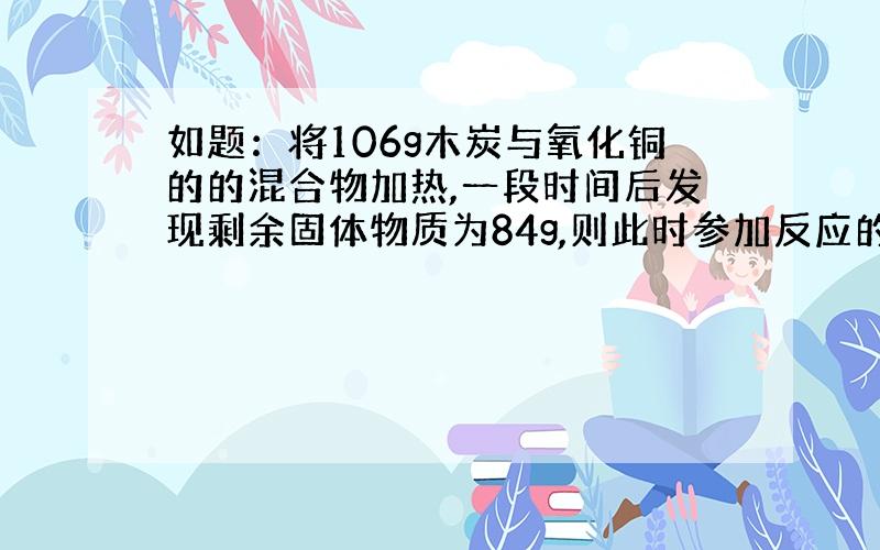 如题：将106g木炭与氧化铜的的混合物加热,一段时间后发现剩余固体物质为84g,则此时参加反应的氧化铜质量是多少?不要数