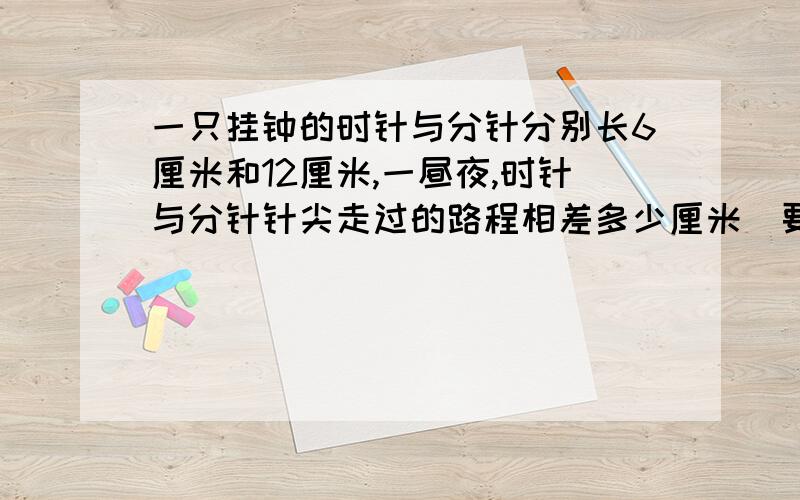 一只挂钟的时针与分针分别长6厘米和12厘米,一昼夜,时针与分针针尖走过的路程相差多少厘米（要思路）