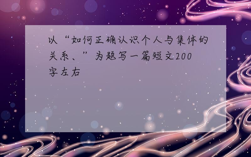 以“如何正确认识个人与集体的关系、”为题写一篇短文200字左右