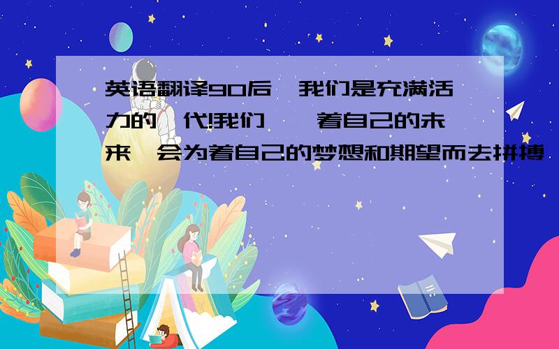 英语翻译90后,我们是充满活力的一代!我们憧憬着自己的未来,会为着自己的梦想和期望而去拼搏,去努力,我们的心灵向往着阳光