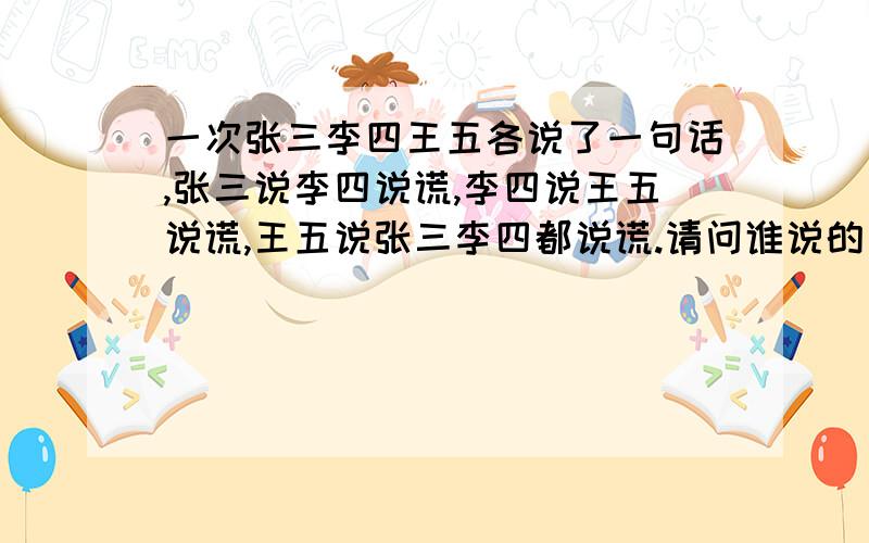 一次张三李四王五各说了一句话,张三说李四说谎,李四说王五说谎,王五说张三李四都说谎.请问谁说的真话,理由是什么.