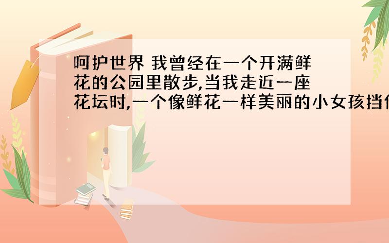 呵护世界 我曾经在一个开满鲜花的公园里散步,当我走近一座花坛时,一个像鲜花一样美丽的小女孩挡住了我,轻轻地说：“叔叔,请