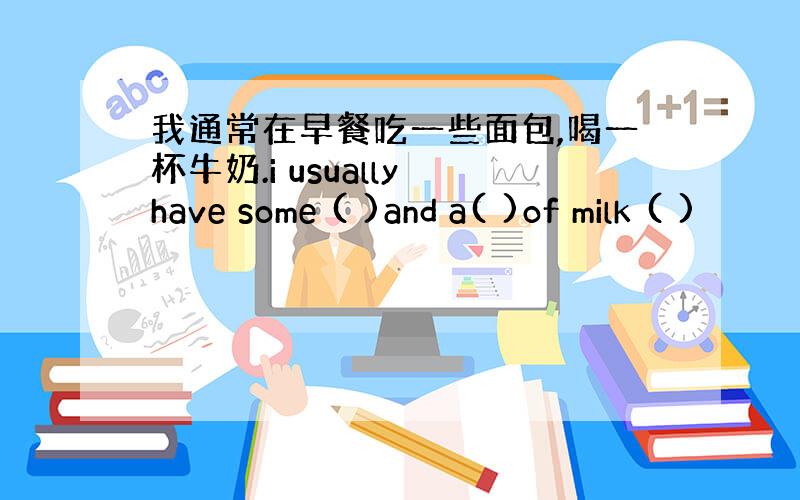 我通常在早餐吃一些面包,喝一杯牛奶.i usually have some ( )and a( )of milk ( )