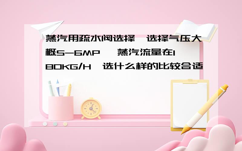 蒸汽用疏水阀选择,选择气压大概5-6MP ,蒸汽流量在180KG/H,选什么样的比较合适