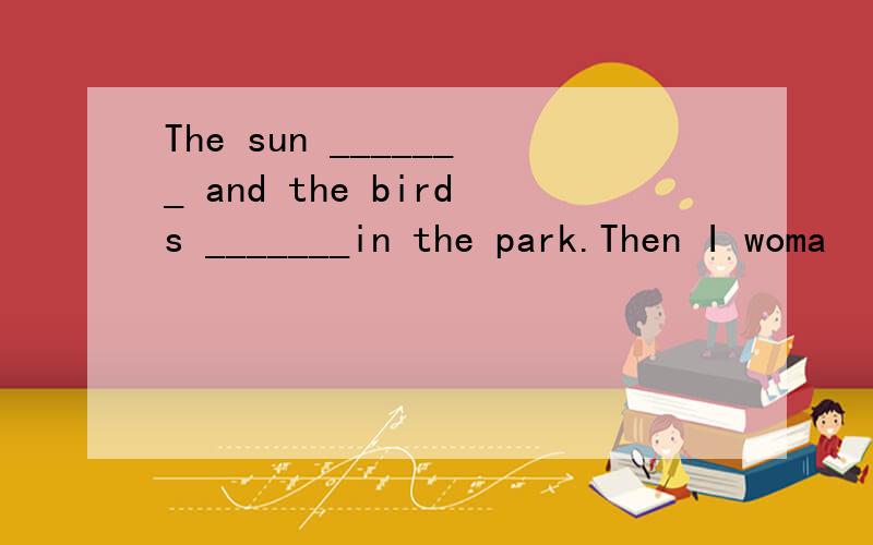 The sun _______ and the birds _______in the park.Then I woma