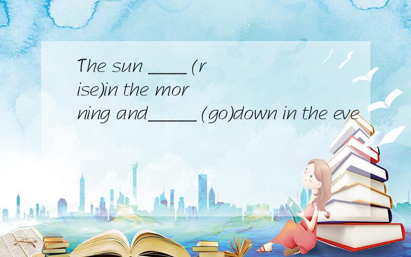 The sun ____(rise)in the morning and_____(go)down in the eve