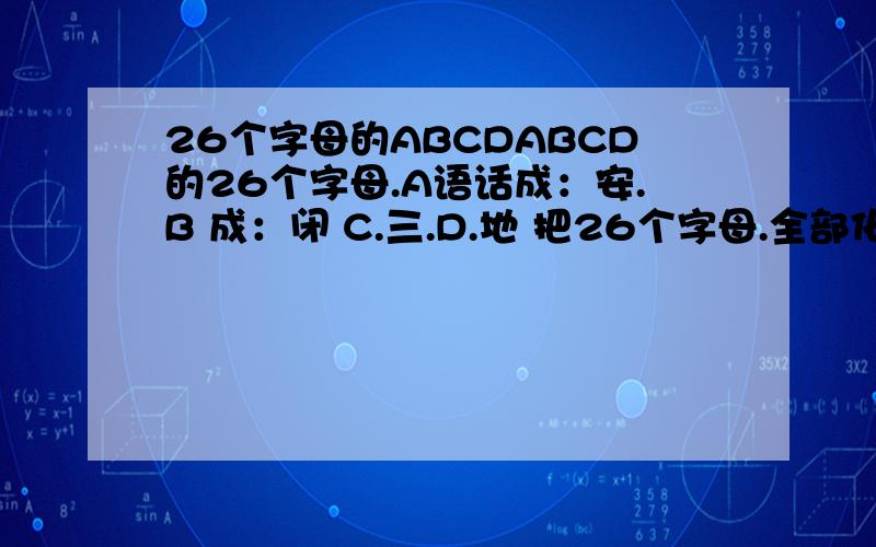 26个字母的ABCDABCD的26个字母.A语话成：安.B 成：闭 C.三.D.地 把26个字母.全部化成中文 我怕上课