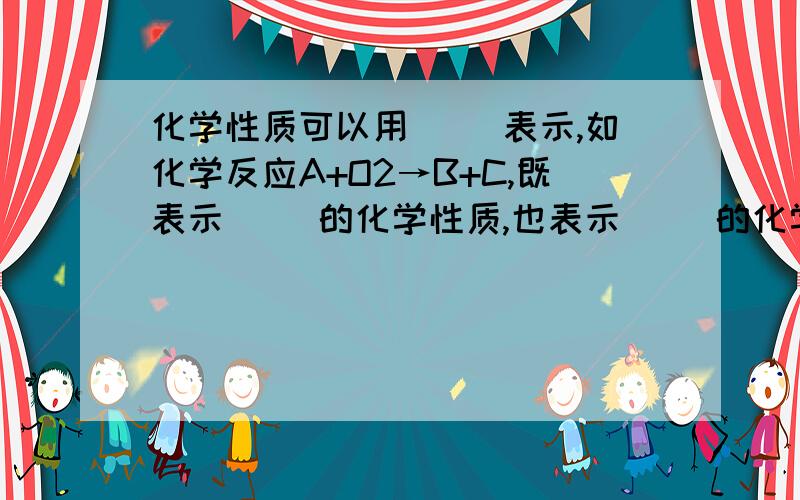 化学性质可以用（ ）表示,如化学反应A+O2→B+C,既表示（ ）的化学性质,也表示（ )的化学性质,既可以制取（ ）,