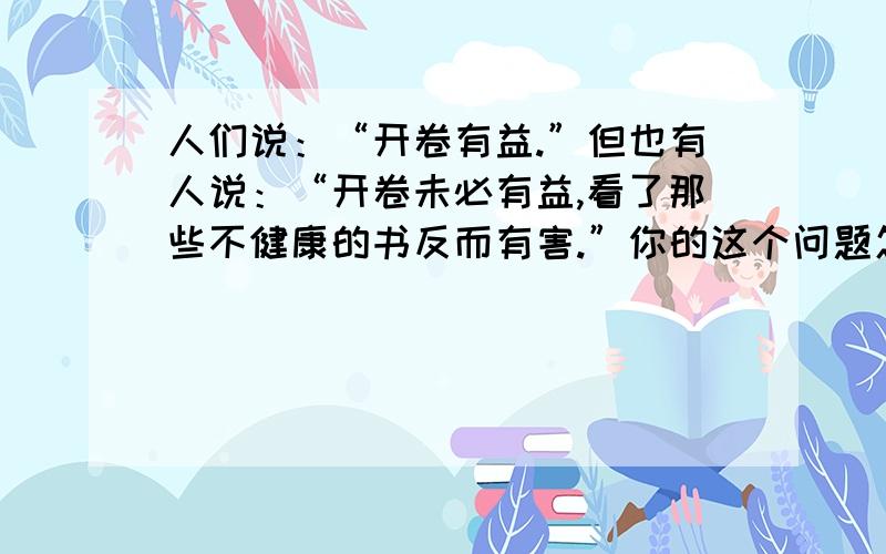 人们说：“开卷有益.”但也有人说：“开卷未必有益,看了那些不健康的书反而有害.”你的这个问题怎么看?