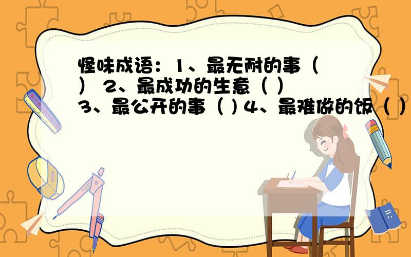 怪味成语：1、最无耐的事（ ） 2、最成功的生意（ ） 3、最公开的事（ ) 4、最难做的饭（ ）