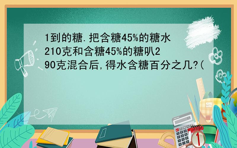 1到的糖.把含糖45%的糖水210克和含糖45%的糖叭290克混合后,得水含糖百分之几?(