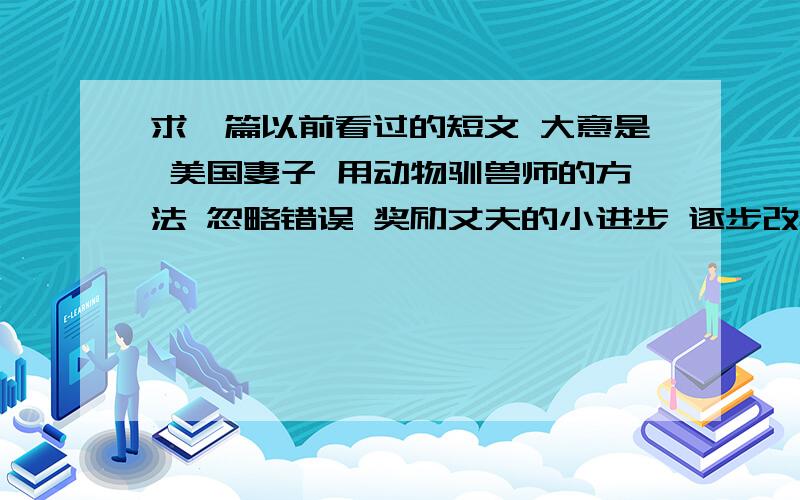 求一篇以前看过的短文 大意是 美国妻子 用动物驯兽师的方法 忽略错误 奖励丈夫的小进步 逐步改掉丈夫的坏