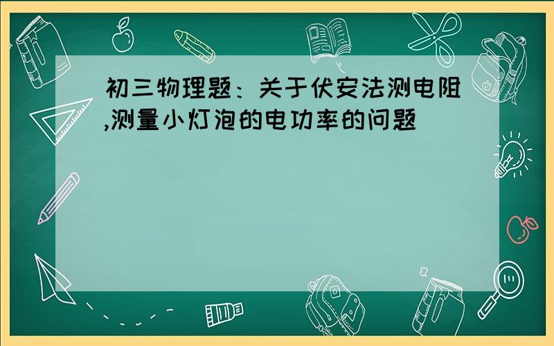 初三物理题：关于伏安法测电阻,测量小灯泡的电功率的问题