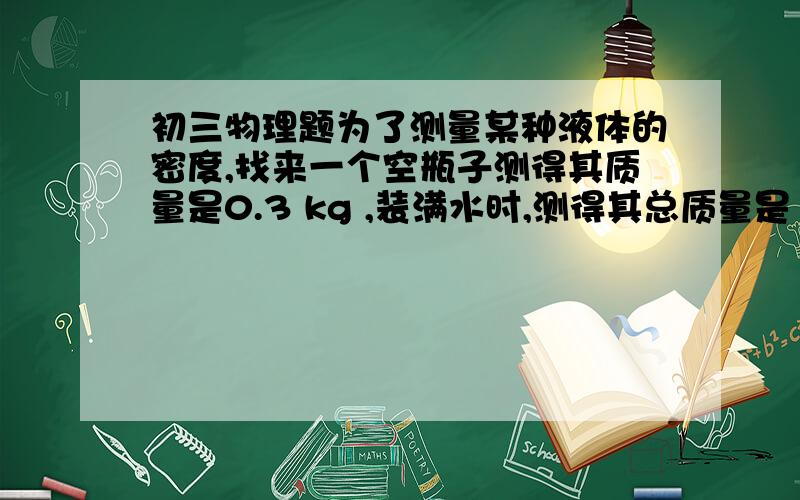 初三物理题为了测量某种液体的密度,找来一个空瓶子测得其质量是0.3 kg ,装满水时,测得其总质量是1.1 kg