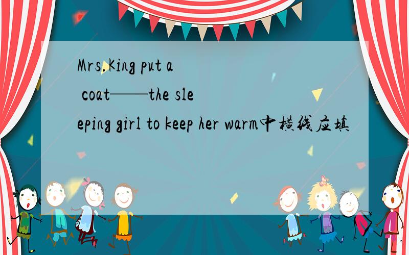 Mrs.King put a coat——the sleeping girl to keep her warm中横线应填