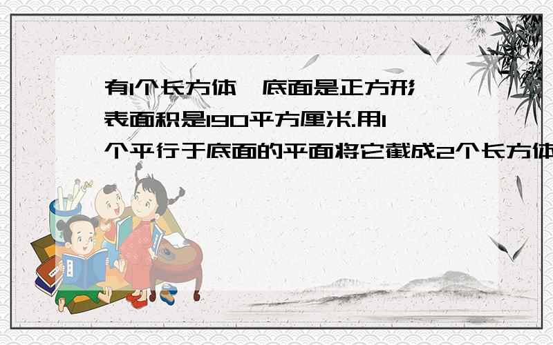 有1个长方体,底面是正方形,表面积是190平方厘米.用1个平行于底面的平面将它截成2个长方体,