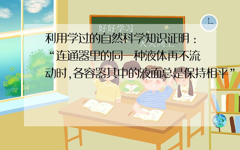 利用学过的自然科学知识证明：“连通器里的同一种液体再不流动时,各容器其中的液面总是保持相平”.