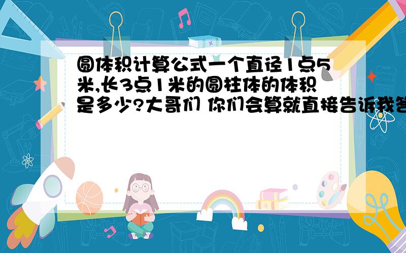 圆体积计算公式一个直径1点5米,长3点1米的圆柱体的体积是多少?大哥们 你们会算就直接告诉我答案就行了 我就要一个答案