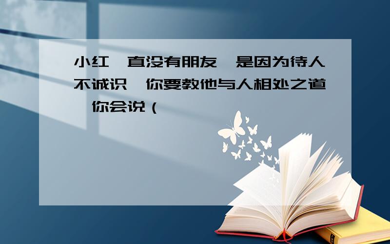 小红一直没有朋友,是因为待人不诚识,你要教他与人相处之道,你会说（