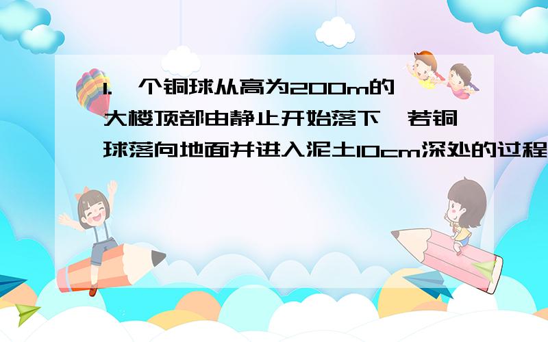 1.一个铜球从高为200m的大楼顶部由静止开始落下,若铜球落向地面并进入泥土10cm深处的过程中阻力做功,使铜球减少的机