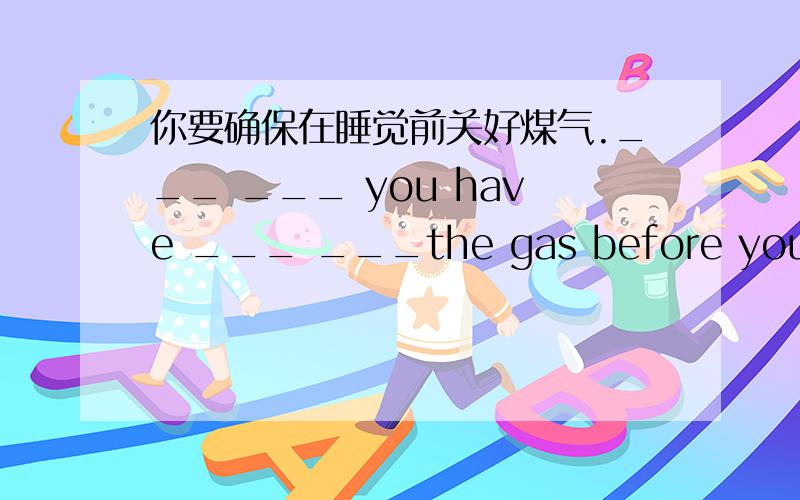 你要确保在睡觉前关好煤气.___ ___ you have ___ ___the gas before you go t