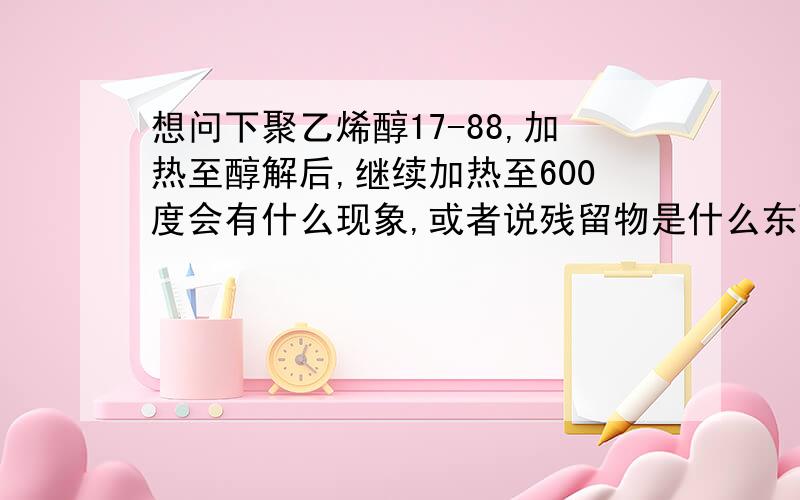 想问下聚乙烯醇17-88,加热至醇解后,继续加热至600度会有什么现象,或者说残留物是什么东西?